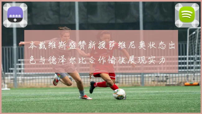 本戴维斯盛赞新援萨维尼奥状态出色与德泽尔比合作愉快展现实力