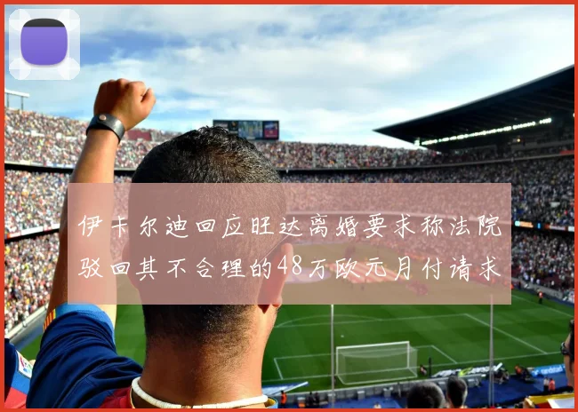 伊卡尔迪回应旺达离婚要求称法院驳回其不合理的48万欧元月付请求