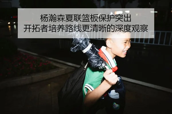 杨瀚森夏联篮板保护突出 开拓者培养路线更清晰的深度观察