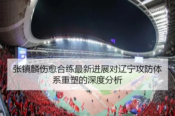 张镇麟伤愈合练最新进展对辽宁攻防体系重塑的深度分析