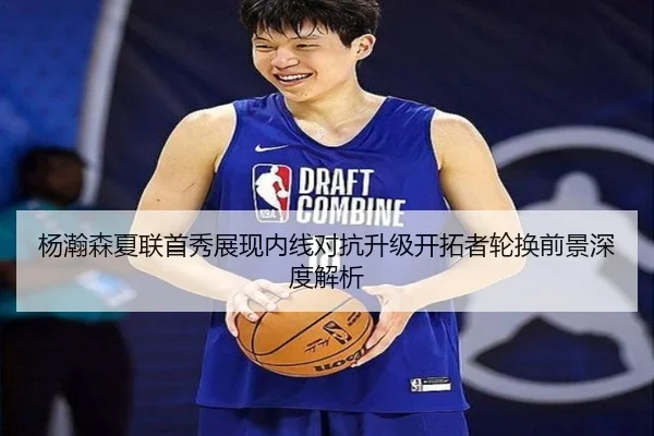 杨瀚森夏联首秀展现内线对抗升级开拓者轮换前景深度解析