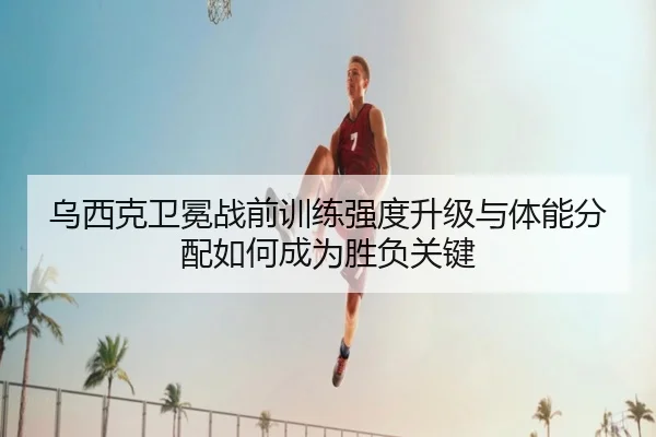 乌西克卫冕战前训练强度升级与体能分配如何成为胜负关键